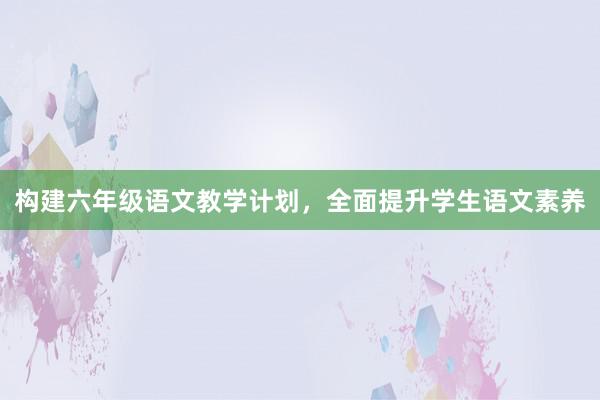 构建六年级语文教学计划，全面提升学生语文素养